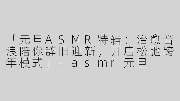 「元旦ASMR特辑：治愈音浪陪你辞旧迎新，开启松弛跨年模式」-asmr元旦