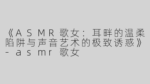 《ASMR歌女：耳畔的温柔陷阱与声音艺术的极致诱惑》-asmr歌女