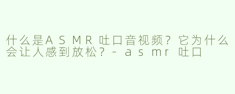 什么是ASMR吐口音视频？它为什么会让人感到放松？-asmr吐口