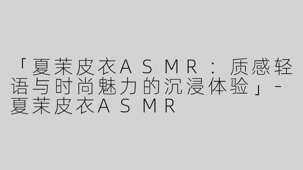 「夏茉皮衣ASMR：质感轻语与时尚魅力的沉浸体验」-夏茉皮衣ASMR