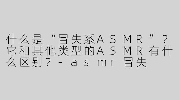 什么是“冒失系ASMR”？它和其他类型的ASMR有什么区别？-asmr冒失