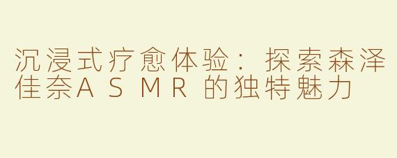 沉浸式疗愈体验：探索森泽佳奈ASMR的独特魅力