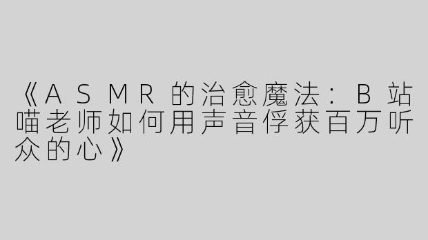 《ASMR的治愈魔法：B站喵老师如何用声音俘获百万听众的心》