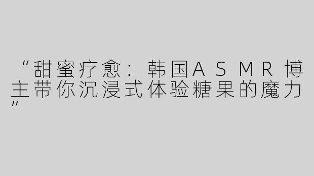 “甜蜜疗愈：韩国ASMR博主带你沉浸式体验糖果的魔力”