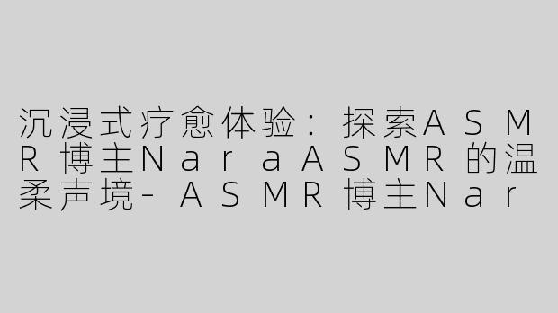 沉浸式疗愈体验：探索ASMR博主NaraASMR的温柔声境-ASMR博主Nara ASMR