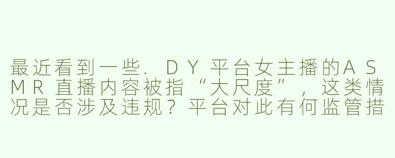 最近看到一些.DY平台女主播的ASMR直播内容被指“大尺度”，这类情况是否涉及违规？平台对此有何监管措施？-DY女主播大尺度asmr
