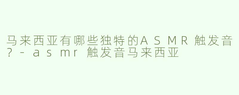 马来西亚有哪些独特的ASMR触发音？-asmr触发音马来西亚