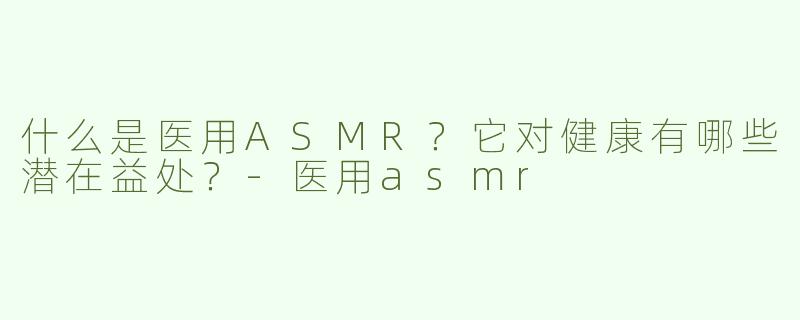 什么是医用ASMR？它对健康有哪些潜在益处？-医用asmr