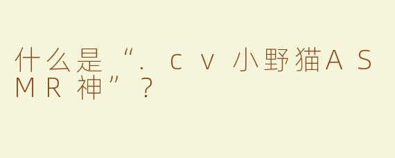 什么是“.cv小野猫ASMR神”？