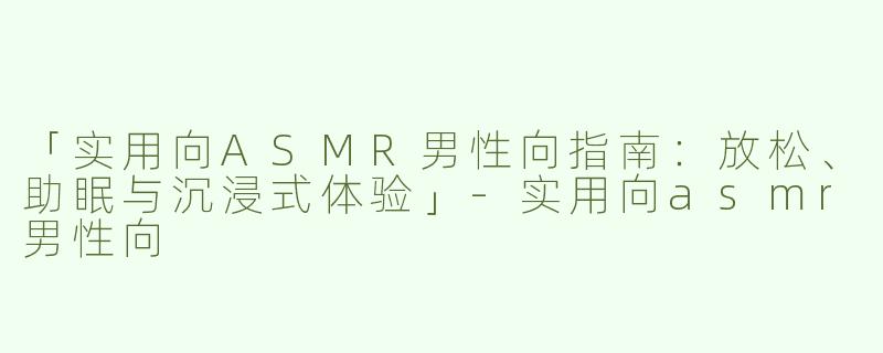 「实用向ASMR男性向指南：放松、助眠与沉浸式体验」-实用向asmr男性向