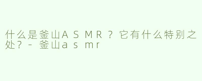 什么是釜山ASMR？它有什么特别之处？-釜山asmr