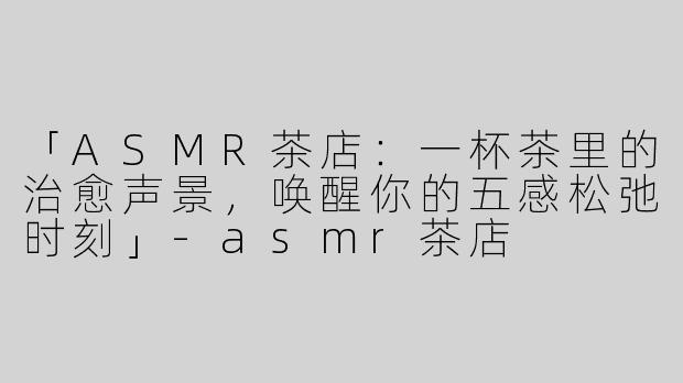 「ASMR茶店：一杯茶里的治愈声景，唤醒你的五感松弛时刻」-asmr茶店