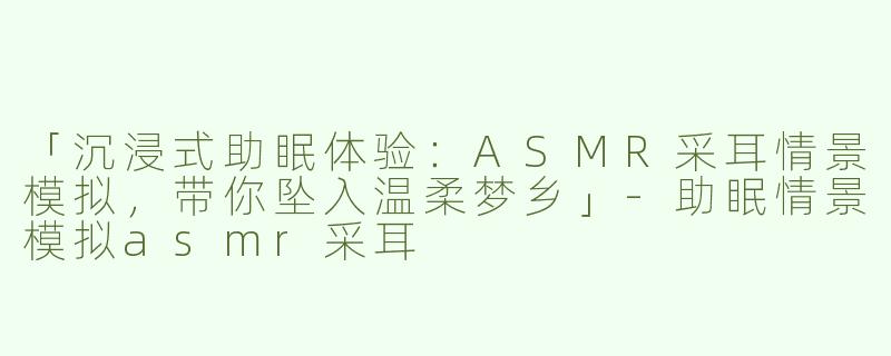 「沉浸式助眠体验：ASMR采耳情景模拟，带你坠入温柔梦乡」-助眠情景模拟asmr采耳