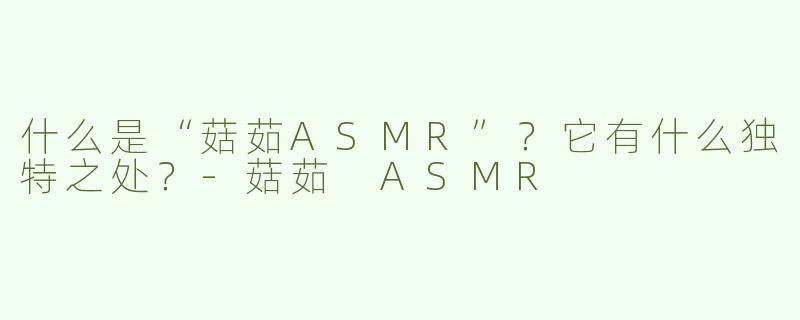 什么是“菇茹ASMR”？它有什么独特之处？-菇茹 ASMR