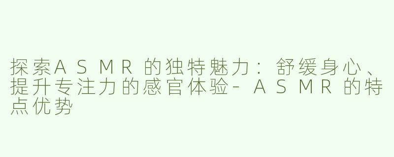 探索ASMR的独特魅力：舒缓身心、提升专注力的感官体验-ASMR的特点优势