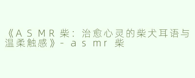 《ASMR柴：治愈心灵的柴犬耳语与温柔触感》-asmr柴