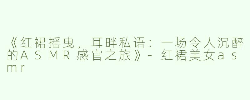 《红裙摇曳，耳畔私语：一场令人沉醉的ASMR感官之旅》-红裙美女asmr