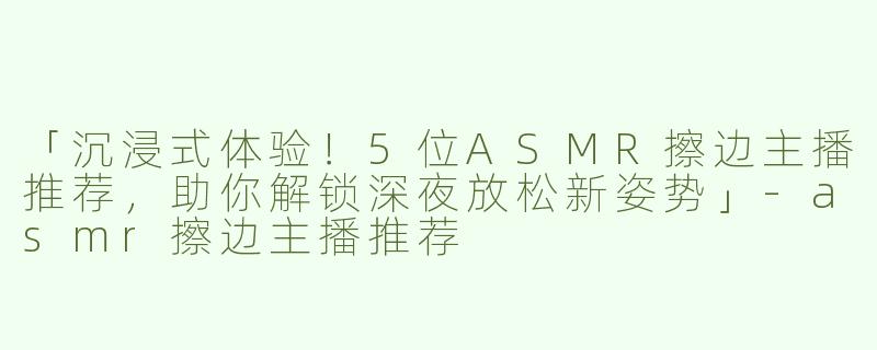 「沉浸式体验！5位ASMR擦边主播推荐，助你解锁深夜放松新姿势」-asmr擦边主播推荐