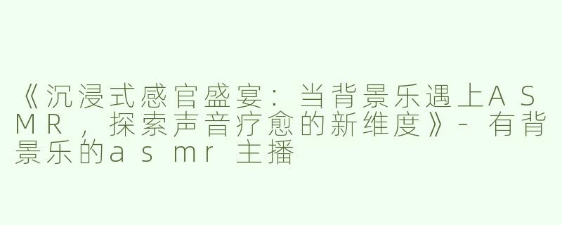 《沉浸式感官盛宴：当背景乐遇上ASMR，探索声音疗愈的新维度》-有背景乐的asmr主播