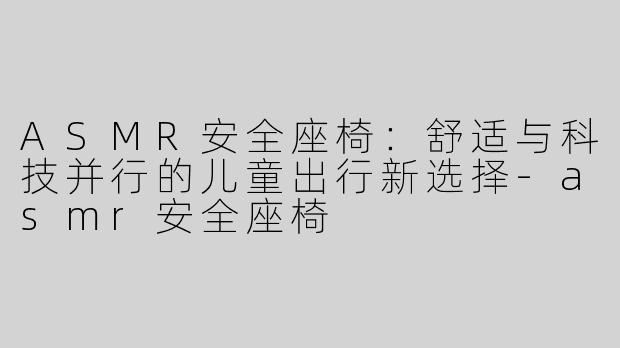 ASMR安全座椅：舒适与科技并行的儿童出行新选择-asmr安全座椅