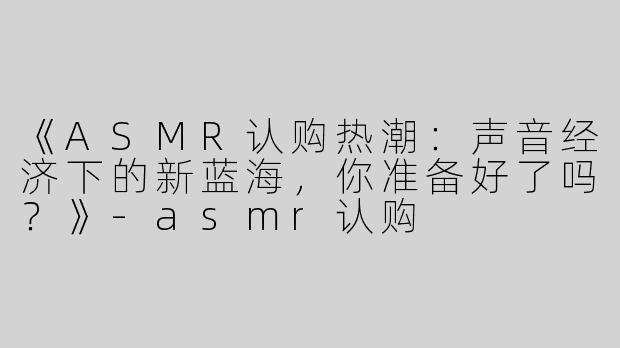《ASMR认购热潮：声音经济下的新蓝海，你准备好了吗？》-asmr认购