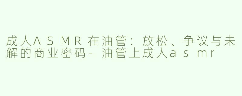 成人ASMR在油管：放松、争议与未解的商业密码-油管上成人asmr