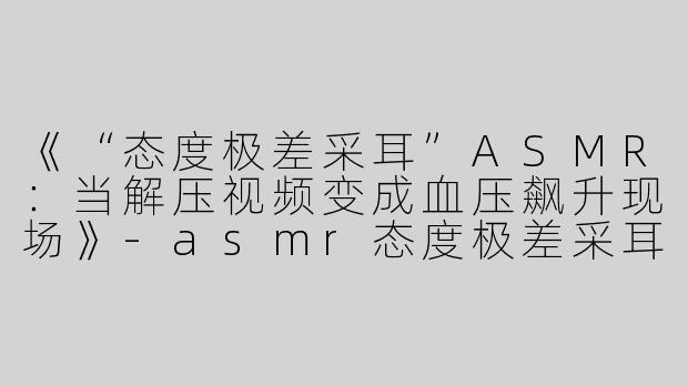 《“态度极差采耳”ASMR：当解压视频变成血压飙升现场》-asmr态度极差采耳