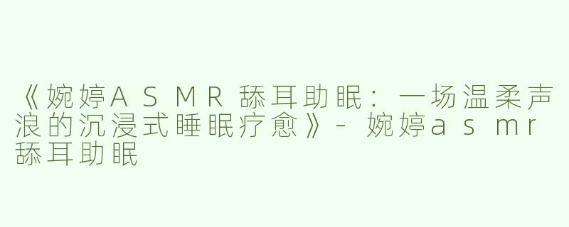《婉婷ASMR舔耳助眠：一场温柔声浪的沉浸式睡眠疗愈》-婉婷asmr舔耳助眠
