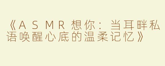 《ASMR想你：当耳畔私语唤醒心底的温柔记忆》