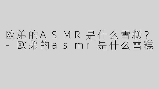 欧弟的ASMR是什么雪糕？-欧弟的asmr是什么雪糕