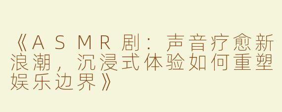 《ASMR剧：声音疗愈新浪潮，沉浸式体验如何重塑娱乐边界》