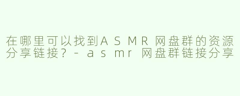 在哪里可以找到ASMR网盘群的资源分享链接？-asmr网盘群链接分享