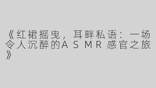 《红裙摇曳，耳畔私语：一场令人沉醉的ASMR感官之旅》