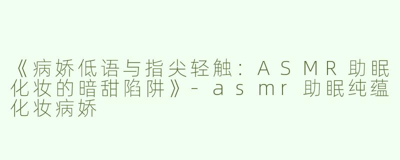 《病娇低语与指尖轻触：ASMR助眠化妆的暗甜陷阱》-asmr助眠纯蕴化妆病娇