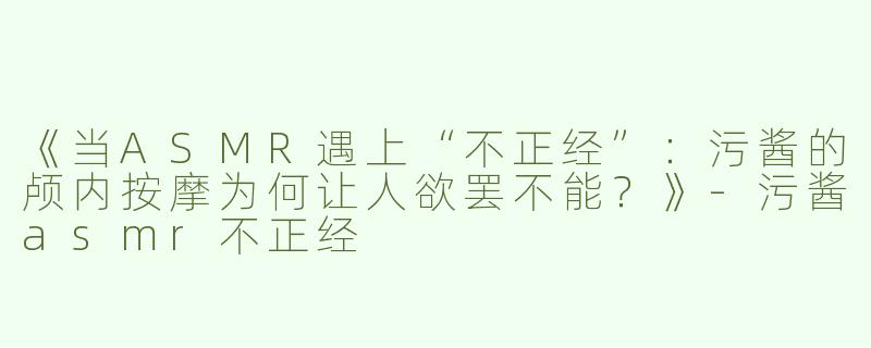 《当ASMR遇上“不正经”：污酱的颅内按摩为何让人欲罢不能？》-污酱asmr不正经
