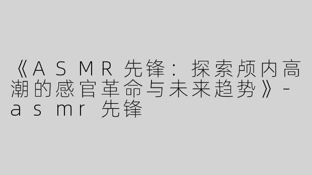 《ASMR先锋：探索颅内高潮的感官革命与未来趋势》-asmr先锋