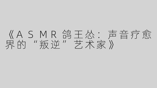 《ASMR鸽王怂：声音疗愈界的“叛逆”艺术家》