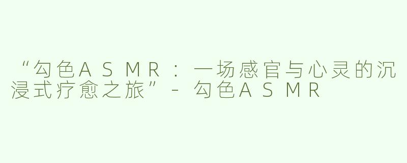 “勾色ASMR：一场感官与心灵的沉浸式疗愈之旅”-勾色ASMR