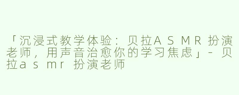 「沉浸式教学体验：贝拉ASMR扮演老师，用声音治愈你的学习焦虑」-贝拉asmr扮演老师