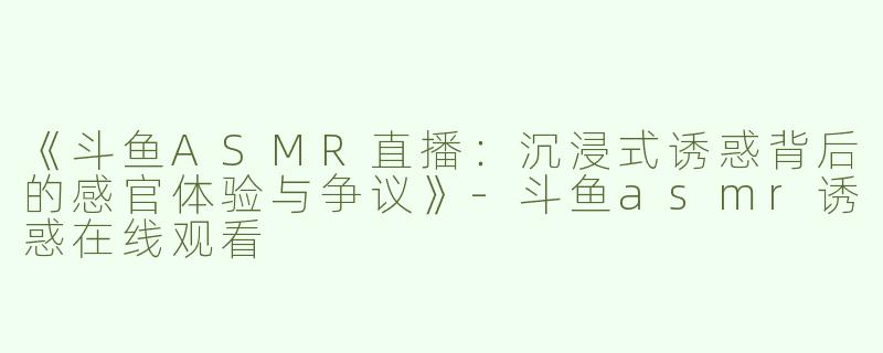 《斗鱼ASMR直播：沉浸式诱惑背后的感官体验与争议》-斗鱼asmr诱惑在线观看