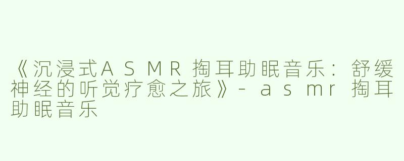 《沉浸式ASMR掏耳助眠音乐：舒缓神经的听觉疗愈之旅》-asmr掏耳助眠音乐