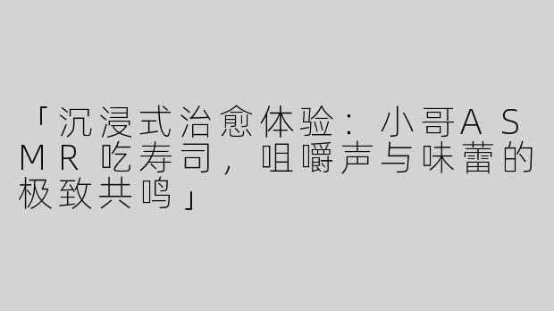 「沉浸式治愈体验：小哥ASMR吃寿司，咀嚼声与味蕾的极致共鸣」