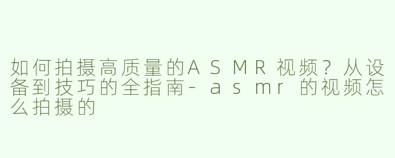 如何拍摄高质量的ASMR视频？从设备到技巧的全指南-asmr的视频怎么拍摄的
