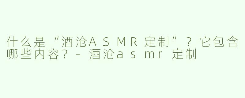 什么是“酒沧ASMR定制”？它包含哪些内容？-酒沧asmr定制