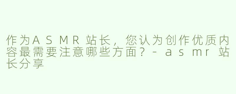 作为ASMR站长，您认为创作优质内容最需要注意哪些方面？-asmr站长分享