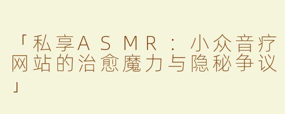「私享ASMR：小众音疗网站的治愈魔力与隐秘争议」
