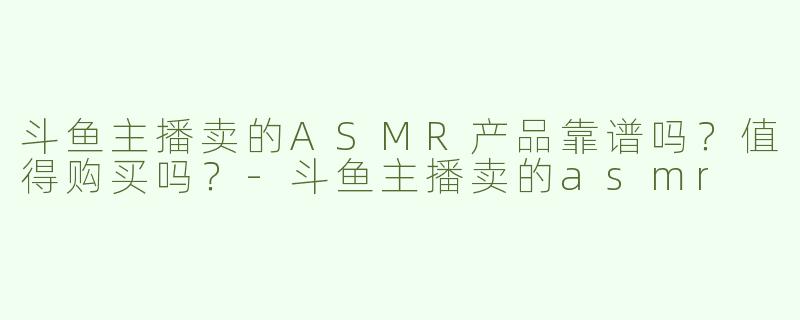 斗鱼主播卖的ASMR产品靠谱吗？值得购买吗？-斗鱼主播卖的asmr