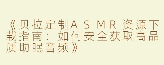 《贝拉定制ASMR资源下载指南：如何安全获取高品质助眠音频》