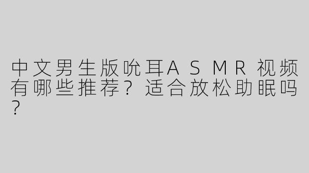 中文男生版吮耳ASMR视频有哪些推荐？适合放松助眠吗？