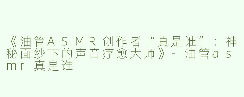 《油管ASMR创作者“真是谁”：神秘面纱下的声音疗愈大师》-油管asmr真是谁